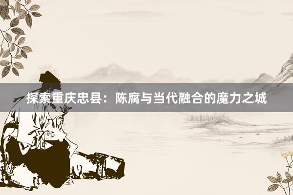 探索重庆忠县：陈腐与当代融合的魔力之城