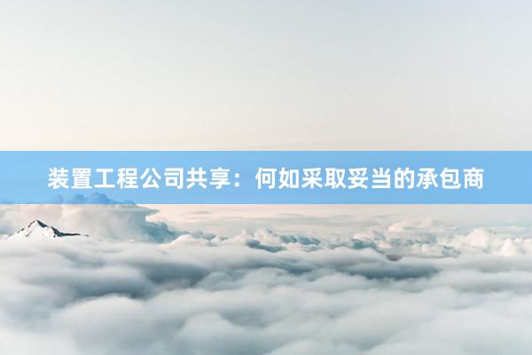 装置工程公司共享:何如采取妥当的承包商